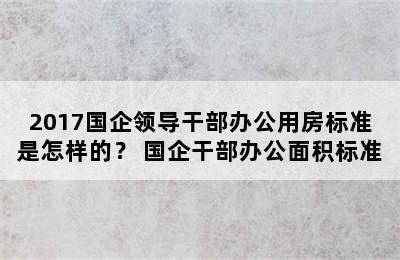 2017国企领导干部办公用房标准是怎样的？ 国企干部办公面积标准